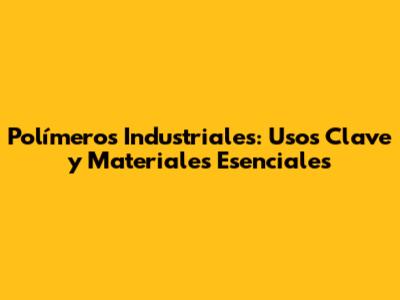Polímeros Industriales: Usos Clave y Materiales Esenciales