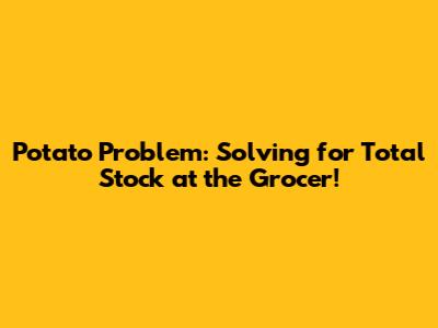 Potato Problem: Solving for Total Stock at the Grocer!
