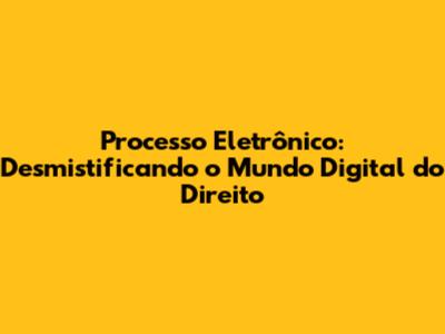 Processo Eletrônico: Desmistificando o Mundo Digital do Direito
