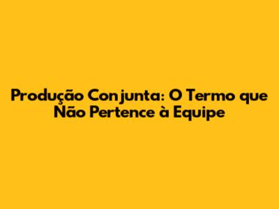 Produção Conjunta: O Termo que Não Pertence à Equipe