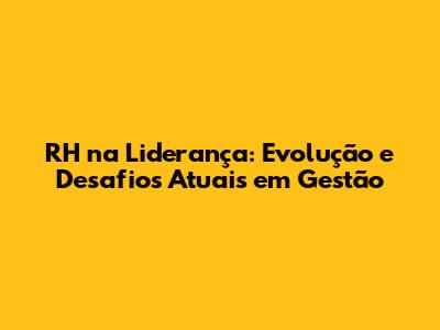 RH na Liderança: Evolução e Desafios Atuais em Gestão