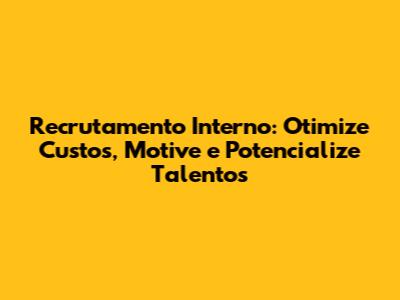 Recrutamento Interno: Otimize Custos, Motive e Potencialize Talentos