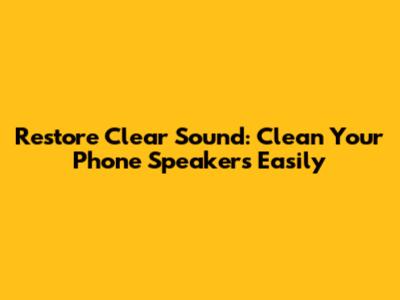 Restore Clear Sound: Clean Your Phone Speakers Easily