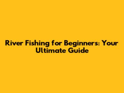 River Fishing for Beginners: Your Ultimate Guide