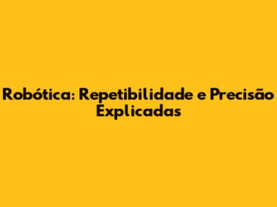 Robótica: Repetibilidade e Precisão Explicadas