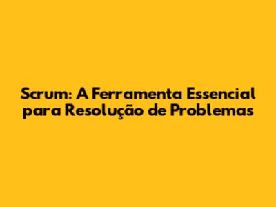 Scrum: A Ferramenta Essencial para Resolução de Problemas