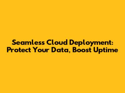 Seamless Cloud Deployment: Protect Your Data, Boost Uptime