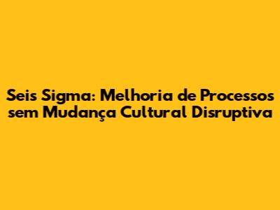 Seis Sigma: Melhoria de Processos sem Mudança Cultural Disruptiva