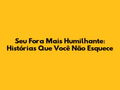 Seu Fora Mais Humilhante: Histórias Que Você Não Esquece