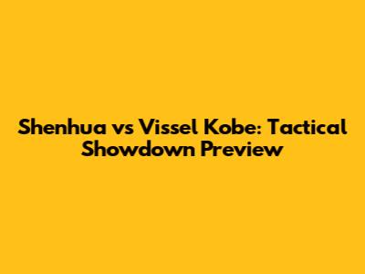 Shenhua vs Vissel Kobe: Tactical Showdown Preview