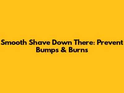 Smooth Shave Down There: Prevent Bumps & Burns