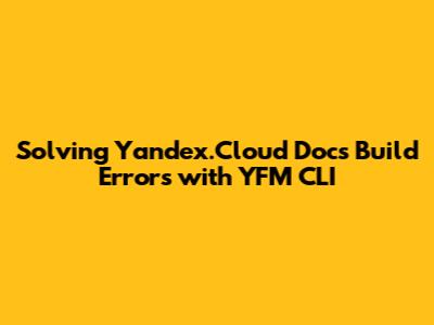 Solving Yandex.Cloud Docs Build Errors with YFM CLI