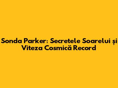 Sonda Parker: Secretele Soarelui și Viteza Cosmică Record