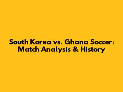 South Korea vs. Ghana Soccer: Match Analysis & History