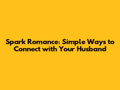 Spark Romance: Simple Ways to Connect with Your Husband