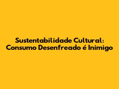 Sustentabilidade Cultural: Consumo Desenfreado é Inimigo