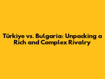 Türkiye vs. Bulgaria: Unpacking a Rich and Complex Rivalry