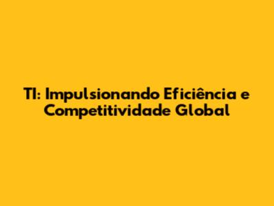 TI: Impulsionando Eficiência e Competitividade Global