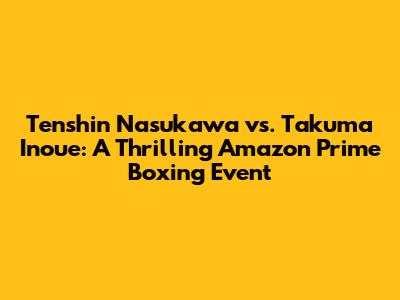 Tenshin Nasukawa vs. Takuma Inoue: A Thrilling Amazon Prime Boxing Event