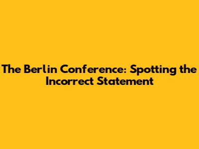 The Berlin Conference: Spotting the Incorrect Statement