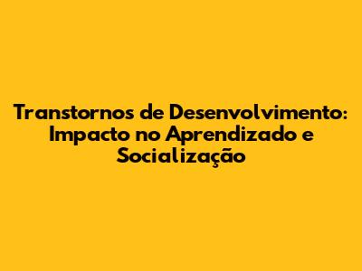 Transtornos de Desenvolvimento: Impacto no Aprendizado e Socialização