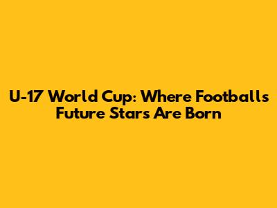 U-17 World Cup: Where Football's Future Stars Are Born
