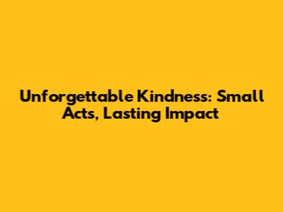 Unforgettable Kindness: Small Acts, Lasting Impact