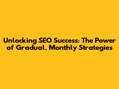 Unlocking SEO Success: The Power of Gradual, Monthly Strategies