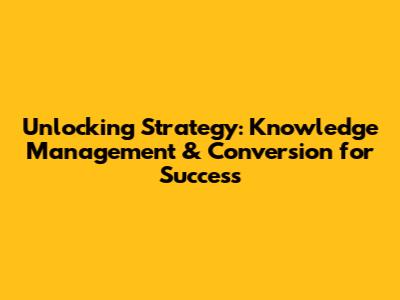 Unlocking Strategy: Knowledge Management & Conversion for Success