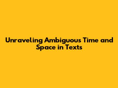 Unraveling Ambiguous Time and Space in Texts