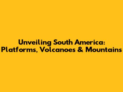 Unveiling South America: Platforms, Volcanoes & Mountains