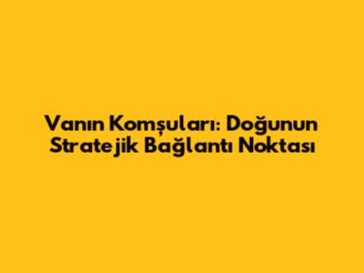 Van'ın Komşuları: Doğu'nun Stratejik Bağlantı Noktası