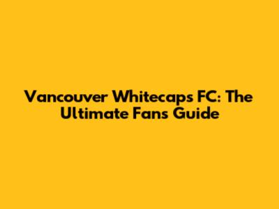 Vancouver Whitecaps FC: The Ultimate Fan's Guide