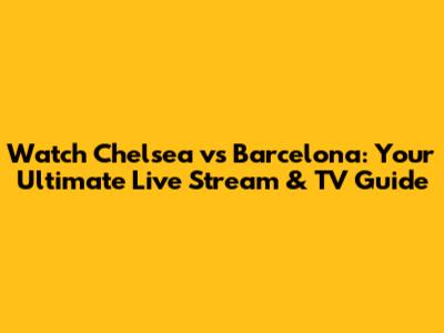 Watch Chelsea vs Barcelona: Your Ultimate Live Stream & TV Guide