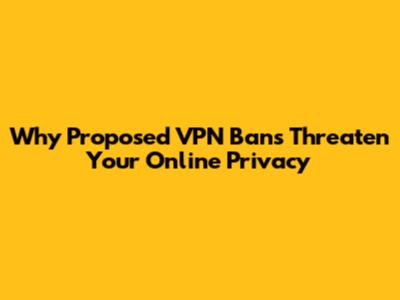 Why Proposed VPN Bans Threaten Your Online Privacy