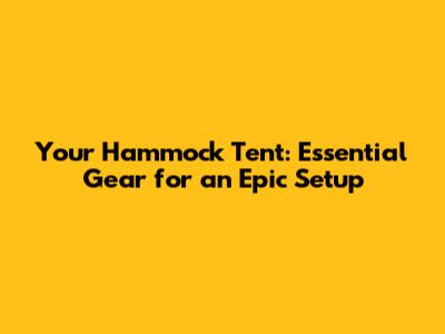 Your Hammock Tent: Essential Gear for an Epic Setup